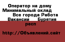 Оператор на дому › Минимальный оклад ­ 40 000 - Все города Работа » Вакансии   . Бурятия респ.